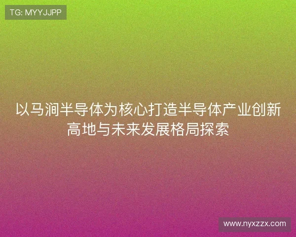 以马涧半导体为核心打造半导体产业创新高地与未来发展格局探索 以马涧半导体为核心打造半导体产业创新高地与未来发展格局探索
