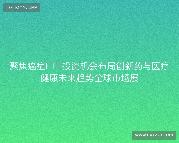 聚焦癌症ETF投资机会布局创新药与医疗健康未来趋势全球市场展 聚焦癌症ETF投资机会布局创新药与医疗健康未来趋势全球市场展